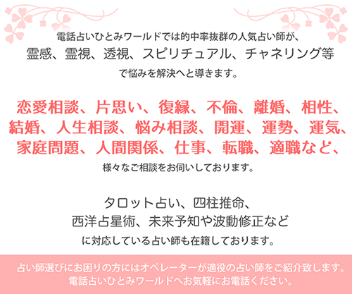 電話占いひとみワールドでは的中率抜群の人気占い師が、霊感、霊視、透視、スピリチュアル、チャネリング等で悩みを解決へと導きます。恋愛相談、片思い、復縁、不倫、離婚、相性、結婚、人生相談、悩み相談、開運、運勢、運気、家庭問題、人間関係、仕事、転職、引越しなど、様々なご相談をお伺いしております。タロット占い、四柱推命、西洋占星術、未来予知や波動修正などに対応している占い師も在籍しております。占い師選びにお困りの方にはオペレーターが適役の占い師をご紹介致します。電話占いひとみワールドへお気軽にお電話ください。
